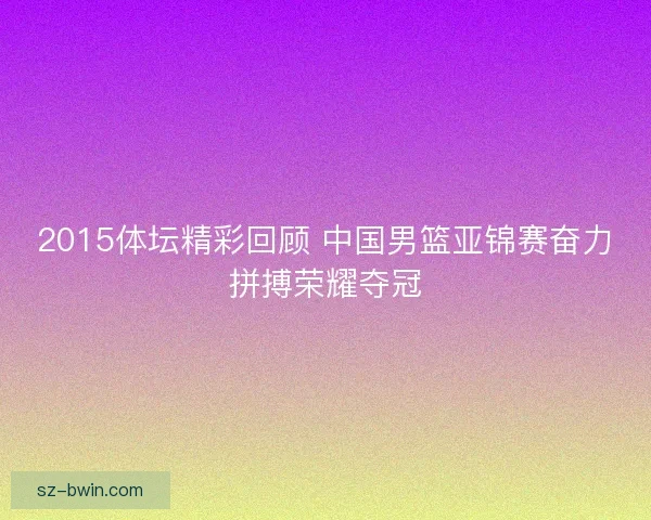 2015体坛精彩回顾 中国男篮亚锦赛奋力拼搏荣耀夺冠 2015体坛精彩回顾 中国男篮亚锦赛奋力拼搏荣耀夺冠