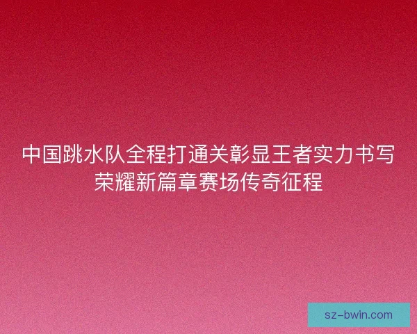 中国跳水队全程打通关彰显王者实力书写荣耀新篇章赛场传奇征程 中国跳水队全程打通关彰显王者实力书写荣耀新篇章赛场传奇征程