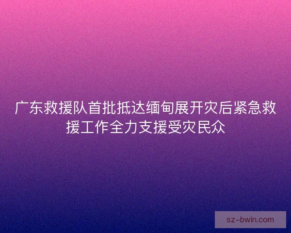 广东救援队首批抵达缅甸展开灾后紧急救援工作全力支援受灾民众