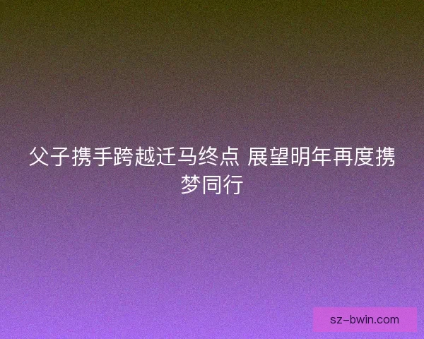 父子携手跨越迁马终点 展望明年再度携梦同行