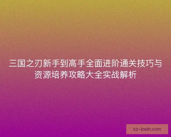 三国之刃新手到高手全面进阶通关技巧与资源培养攻略大全实战解析