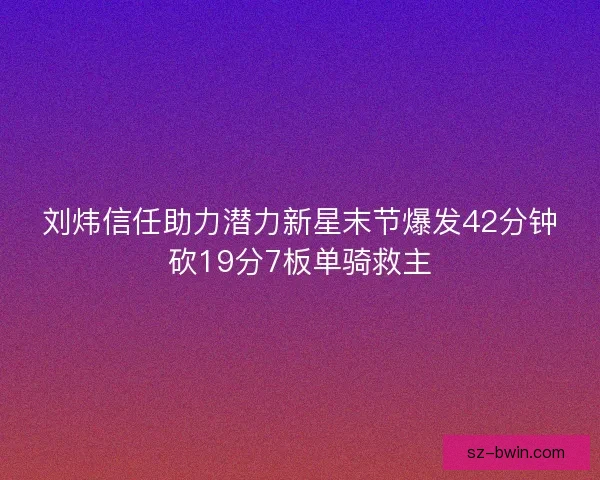 刘炜信任助力潜力新星末节爆发42分钟砍19分7板单骑救主
