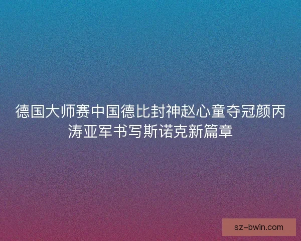 德国大师赛中国德比封神赵心童夺冠颜丙涛亚军书写斯诺克新篇章