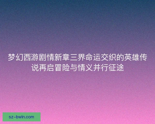 梦幻西游剧情新章三界命运交织的英雄传说再启冒险与情义并行征途