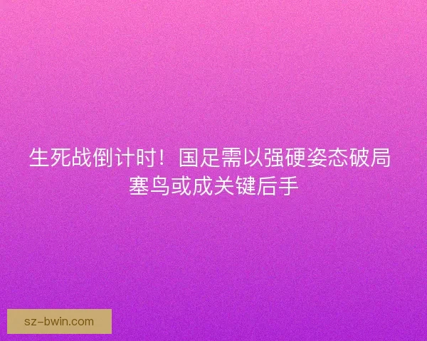 生死战倒计时！国足需以强硬姿态破局 塞鸟或成关键后手