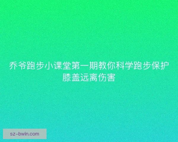 乔爷跑步小课堂第一期教你科学跑步保护膝盖远离伤害