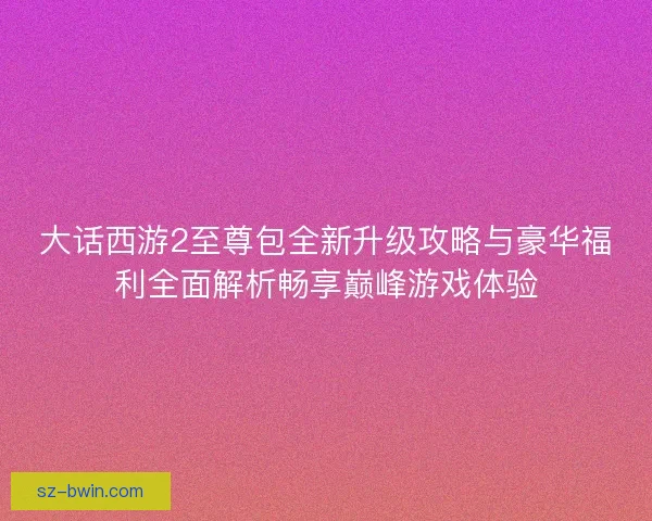 大话西游2至尊包全新升级攻略与豪华福利全面解析畅享巅峰游戏体验