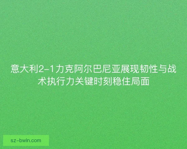 意大利2-1力克阿尔巴尼亚展现韧性与战术执行力关键时刻稳住局面 意大利2-1力克阿尔巴尼亚展现韧性与战术执行力关键时刻稳住局面