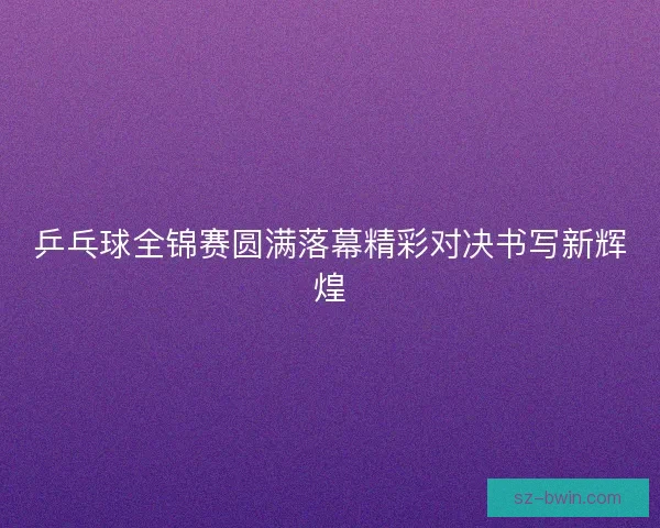 乒乓球全锦赛圆满落幕精彩对决书写新辉煌 乒乓球全锦赛圆满落幕精彩对决书写新辉煌