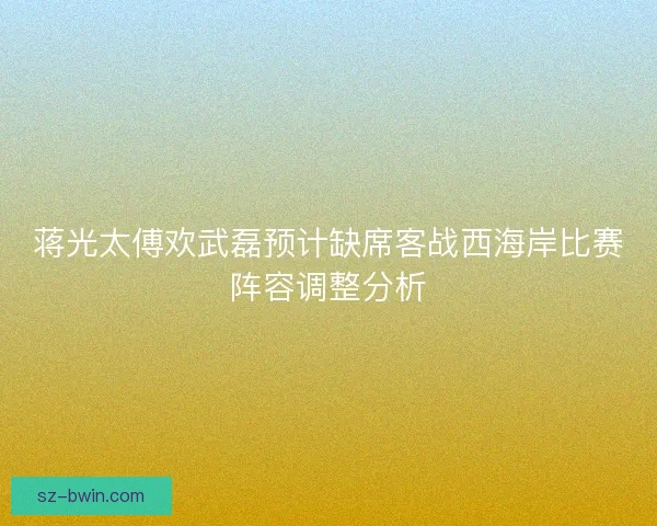 蒋光太傅欢武磊预计缺席客战西海岸比赛阵容调整分析 蒋光太傅欢武磊预计缺席客战西海岸比赛阵容调整分析