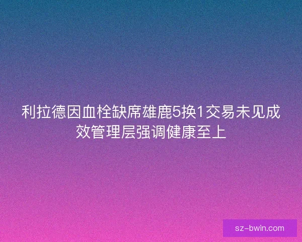 利拉德因血栓缺席雄鹿5换1交易未见成效管理层强调健康至上 利拉德因血栓缺席雄鹿5换1交易未见成效管理层强调健康至上