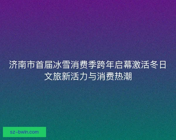 济南市首届冰雪消费季跨年启幕激活冬日文旅新活力与消费热潮