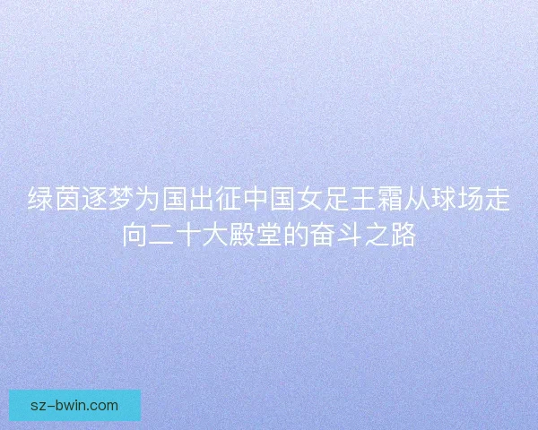 绿茵逐梦为国出征中国女足王霜从球场走向二十大殿堂的奋斗之路 绿茵逐梦为国出征中国女足王霜从球场走向二十大殿堂的奋斗之路