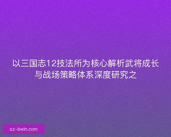 以三国志12技法所为核心解析武将成长与战场策略体系深度研究之