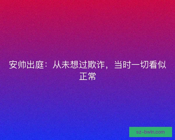 安帅出庭：从未想过欺诈，当时一切看似正常