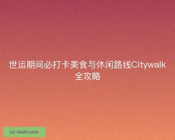 世运期间必打卡美食与休闲路线Citywalk全攻略
